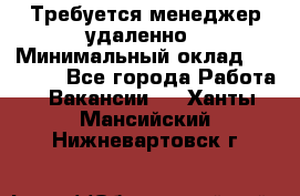 Требуется менеджер удаленно › Минимальный оклад ­ 15 000 - Все города Работа » Вакансии   . Ханты-Мансийский,Нижневартовск г.